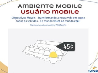 Ambiente Mobile
Usuário mobile
Dispositivos Móveis - Transformando a nossa vida em quase
todos os sentidos - do mundo físico ao mundo real!
http://www.youtube.com/watch?v=AE6M5qy54To
 