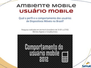Ambiente Mobile
Usuário mobile
Qual o perfil e o comportamento dos usuários
de Dispositivos Móveis no Brasil?
Pesquisa realizada em territorio brasileiro de 31/01 a 27/02
Mentes Digitais e CorpBus!ness
 