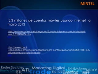 MINTEL

3.3 millones de cuentas móviles usando internet a
mayo 2013
http://www.elcomercio.ec/negocios/Ecuador-Internet-conectividad-redforo_0_920908074.html
Link

http://www.canaltecnologico.com/index.php?option=com_content&view=article&id=1581:ecu
ador-avanza-con-pie-firme-enLink

 