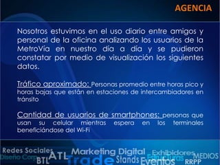 AGENCIA
Nosotros estuvimos en el uso diario entre amigos y
personal de la oficina analizando los usuarios de la
MetroVía en nuestro día a día y se pudieron
constatar por medio de visualización los siguientes
datos.
Tráfico aproximado: Personas promedio entre horas pico y

horas bajas que están en estaciones de intercambiadores en
tránsito

Cantidad de usuarios de smartphones: personas que
usan su celular mientras
beneficiándose del Wi-Fi

espera

en

los

terminales

 