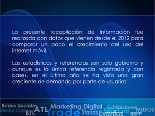 La presente recopilación de información fue
realizada con datos que vienen desde el 2012 para
comparar un poco el crecimiento del uso del
internet móvil.
Las estadísticas y referencias son solo gobierno y
aunque es la única referencia registrada y con
bases, en el último año se ha visto una gran
creciente de demanda por parte de usuarios.

 