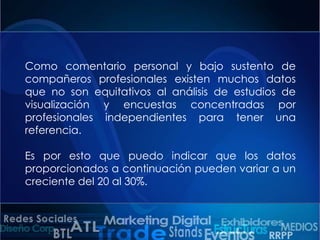 Como comentario personal y bajo sustento de
compañeros profesionales existen muchos datos
que no son equitativos al análisis de estudios de
visualización y encuestas concentradas por
profesionales independientes para tener una
referencia.

Es por esto que puedo indicar que los datos
proporcionados a continuación pueden variar a un
creciente del 20 al 30%.

 