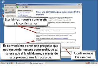 Escribimos nuestra contraseña
y la confirmamos.
Es conveniente poner una pregunta que
nos recuerde nuestra contraseña, de tal
manera que si la olvidamos, a través de Confirmamos
esta pregunta nos la recuerde. los cambios.