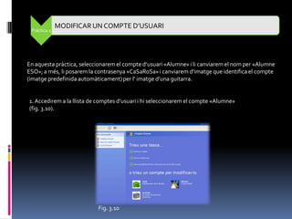 MODIFICAR UN COMPTE D’USUARI
 Pràctica 2




En aquesta pràctica, seleccionarem el compte d’usuari «Alumne» i li canviarem el nom per «Alumne
ESO»; a més, li posarem la contrasenya «CaSaRoSa» i canviarem d'imatge que identifica el compte
(imatge predefinida automàticament) per l' imatge d’una guitarra.


1. Accedirem a la llista de comptes d’usuari i hi seleccionarem el compte «Alumne»
(fig. 3.10).




                           Fig. 3.10
 