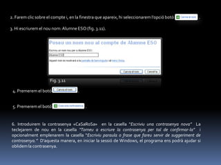 2. Farem clic sobre el compte i, en la finestra que apareix, hi seleccionarem l’opció botó     .

3. Hi escriurem el nou nom: Alumne ESO (fig. 3.11).




                     Fig. 3.11

 4. Premerem el botó                 .


 5. Premerem el botó                     .


6. Introduirem la contrasenya «CaSaRoSa» en la casella “Escriviu una contrasenya nova” La
teclejarem de nou en la casella “Torneu a escriure la contrasenya per tal de confirmar-la” i
opcionalment emplenarem la casella “Escriviu paraula o frase que fareu servir de suggeriment de
contrasenya.” D’aquesta manera, en iniciar la sessió de Windows, el programa ens podrà ajudar si
oblidem la contrasenya.
 