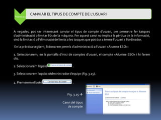 CANVIAR EL TIPUS DE COMPTE DE L’USUARI
Pràctica 3




A vegades, pot ser interessant canviar el tipus de compte d’usuari, per permetre fer tasques
d’administració o limitar l'ús de la màquina. Fer aquest canvi no implica la pèrdua de la informació,
sinó la limitació o l’eliminació de límits a les tasques que pot dur a terme l’usuari a l’ordinador.

En la pràctica següent, li donarem permís d'administració a l’usuari «Alumne ESO»:

1. Seleccionarem, en la pantalla d’inici de comptes d’usuari, el compte «Alumne ESO» i hi farem
clic.

2. Seleccionarem l’opció                   .

3. Seleccionarem l’opció «Administrador d’equip» (fig. 3.15).

4. Premerem el botó                        .


                                       Fig. 3.15 

                                    Canvi del tipus
                                       de compte
 
