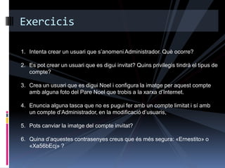 Exercicis

1. Intenta crear un usuari que s‟anomeni Administrador. Què ocorre?

2. Es pot crear un usuari que es digui invitat? Quins privilegis tindrà el tipus de
   compte?

3. Crea un usuari que es digui Noel i configura la imatge per aquest compte
   amb alguna foto del Pare Noel que trobis a la xarxa d‟Internet.

4. Enuncia alguna tasca que no es pugui fer amb un compte limitat i sí amb
   un compte d„Administrador, en la modificació d‟usuaris,

5. Pots canviar la imatge del compte invitat?

6. Quina d‟aquestes contrasenyes creus que és més segura: «Ernestito» o
   «Xa56bEcj» ?
 