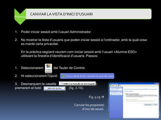 CANVIAR LA VISTA D’INICI D’USUARI
Pràctica 5




1. Poder iniciar sessió amb l‟usuari Administrador.

2. No mostrar la llista d‟usuaris que poden iniciar sessió a l‟ordinador, amb la qual cosa
   es manté certa privacitat.

     En la pràctica següent veurem com iniciar sessió amb l‟usuari «Alumne ESO»
     utilitzant la finestra d‟identificació d‟usuaris. Passos:


1. Seleccionarem          del Tauler de Control.

2. Hi seleccionarem l‟opció                                         .

3. Desmarquem la casella                                i
premerem el botó                    (fig. 3.19).

                                                   Fig. 3.19 

                                        Canviar les propietats
                                             d’inici de sessió.
 
