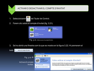 ACTIVAR O DESACTIVAR EL COMPTE D’INVITAT
Pràctica 6




 1. Seleccionarem             del Tauler de Control.

 2. Farem clic sobre el compte d‟invitat (fig. 3.21).




                            Fig. 3.21. Seleccionar el compte limitat.

 3. Se‟ns obrirà una finestra com la que es mostra en la figura 3.22. Hi premerem el

 botó                                .


                     Fig. 3.22 

              Activar el compte
                          Invitat.
 