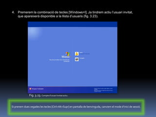 4. Premerem la combinació de tecles [Windows+I]. Ja tindrem actiu l‟usuari invitat,
   que apareixerà disponible a la llista d‟usuaris (fig. 3.23).




               Fig. 3.23. Compte d’usuari invitat actiu.


Si prenem dues vegades les tecles [Ctrl+Alt+Supr] en pantalla de benvinguda, canviem el mode d’inici de sessió.
 
