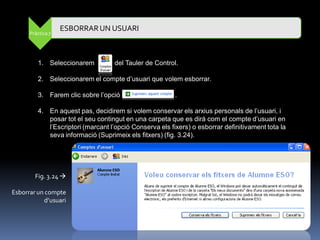 ESBORRAR UN USUARI
      Pràctica 7




         1. Seleccionarem          del Tauler de Control.

         2. Seleccionarem el compte d‟usuari que volem esborrar.

         3. Farem clic sobre l‟opció                     .

         4. En aquest pas, decidirem si volem conservar els arxius personals de l‟usuari, i
            posar tot el seu contingut en una carpeta que es dirà com el compte d‟usuari en
            l‟Escriptori (marcant l‟opció Conserva els fixers) o esborrar definitivament tota la
            seva informació (Suprimeix els fitxers) (fig. 3.24).




        Fig. 3.24 

Esborrar un compte
            d’usuari
 