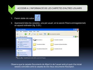 ACCEDIR A L' INFORMACIÓ DE LES CARPETES D’ALTRES USUARIS
Pràctica 8




   1. Farem doble clic sobre                             .

   2. Apareixerà totes les carpetes, una per usuari, en la secció Fitxers emmagatzemats
      en aquest ordinador (fig. 3.25.)




             Fig. 3.25. Carpetes personals dels usuaris de l'equip.


   Observa que la carpeta Documents de Albert (o de l‟usuari amb el qual s‟ha iniciat
      sessió) coincideix amb la carpeta de Els meus documents l'Escriptori.
 