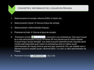 CONVERTIR L' INFORMACIÓ DE L’USUARI EN PRIVADA
Pràctica 9




   1. Seleccionarem el compte «Alumne ESO» hi farem clic.

   2. Seleccionarem l‟opció  Canvia el tipus de compte.

   3. Seleccionarem «Administrador d'equip».

   4. Premerem el botó  Canvia el tipus de compte.

   5.     Premerem el botó                     i escriurem una contrasenya. Com que l‟usuari
         és a més administrador d‟equip Windows XP ens permet que la nostra carpeta
         d‟usuari tingui l‟accés denegat a la resta d‟usuaris (element privat). Aquesta opció
         només està disponible quan creem la contrasenya amb el mateix usuari
         (administrador de l‟equip) amb el qual ens hem autenticat. Així, per establir com a
         element privat la carpeta usuari «Alumne ESO» i no com un altre administrador de
         l‟equip.

   6. Premerem el botó                         (fig.3.29).
 