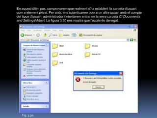 En aquest últim pas, comprovarem que realment s‟ha establert la carpeta d‟usuari
com a element privat. Per això, ens autenticarem com a un altre usuari amb el compte
del tipus d‟usuari administrador i intentarem entrar en la seva carpeta C:Documents
and SettingsAlbert. La figura 3.30 ens mostra que l‟accés és denegat.




   Fig. 3.30.
 