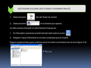 Pràctica 11
              GESTIONAR USUARIS DES D’EINES D’ADMINISTRACIÓ


   1. Seleccionarem               des del Tauler de control.


   2. Seleccionarem                     en la finestra que apareix.

   Un altra manera d‟accedir a l‟administració d‟equips és:

   1. En l'Escriptori, premerem el botó dret del ratolí sobre la icona        .

   2. Elegirem l‟opció Administra en el menú contextual que es mostra.

   Seguint qualsevol dels passo anteriors se'ns ha d‟obrir una finestra com la de la figura 3.33.



                                            Fig. 3.32.
 