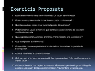 Exercicis Proposats
1. Explica la diferència entre un usuari limitat i un usuari administrador.

2. Quins usuaris poden canviar i crear la seva pròpia contrasenya?

3. Quants usuaris es poden crear durant el procés d‟instal·lació?

4. Podem crear un usuari el nom del qual contingui qualsevol mena de caràcter?
   Justifica la resposta.

5. Quines precaucions hauríem de prendre a l‟hora d‟escollir una contrasenya?

6. Què és el procés d‟autenticació?

7. Quina utilitat creus que podria tenir ocultar la llista d‟usuaris en la pantalla de
   benvinguda?

8. Quin ús li donaries al compte d'invitat?

9. Què succeeix si en esborrar un usuari li diem que no esborri l‟informació associada en
   aquest usuari?

10. On hauria de desar una carpeta anomenada «Personal» perquè ningú no hi tingués
    accés si sóc usuari del tipus administrador? Argumenta la teva resposta.
 