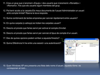 11. Crea un grup que s‟anomeni «Equip» i dos usuaris que s‟anomenin «Ronaldo» i
    «Romario». Fes que els usuaris siguin membres del grup.

12. Pot tenir accés a la carpeta Els meus documents de l‟usuari Administrador un usuari
    amb compte limitat? Raona la teva resposta.

13. Quina combinació de tecles empraries per canviar ràpidament entre usuaris?

14. En quina carpeta (o adreça) es troben les carpetes usuari?

15. Descriu el procés que faries servir per activar el compte d‟invitat.

16. Descriu el procés que faries servir per canviar el tipus de compte d‟un usuari.

17. Des de quines opcions podem arribar a aquesta finestra?

18. Quina Diferència hi ha entre una sessió i una autenticació?




19. Quan Windows XP ens presenta una llista dels noms d‟usuari, aquests noms es
    corresponen al nom...
 