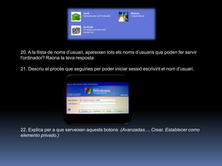 20. A la llista de noms d‟usuari, apareixen tots els noms d‟usuaris que poden fer servir
l'ordinador? Raona la teva resposta.

21. Descriu el procés que seguiries per poder iniciar sessió escrivint el nom d‟usuari.




22. Explica per a que serveixen aquests botons: (Avanzadas..., Crear, Establecer como
elemento privado.)
 