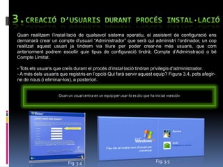 Quan realitzem l‟instal·lació de qualsevol sistema operatiu, el assistent de configuració ens
demanarà crear un compte d‟usuari “Administrador” que serà qui administri l‟ordinador, un cop
realitzat aquest usuari ja tindrem via lliure per poder crear-ne més usuaris, que com
anteriorment podrem escollir quin tipus de configuració tindrà; Compte d‟Administració o bé
Compte Limitat.

- Tots els usuaris que creïs durant el procés d‟instal·lació tindran privilegis d'administrador.
- A més dels usuaris que registris en l‟opció Qui farà servir aquest equip? Figura 3.4, pots afegir-
ne de nous (i eliminar-los), a posteriori.


                    Quan un usuari entra en un equip per usar-lo es diu que ha iniciat «sessió»




                         Fig. 3.4                                               Fig. 3.5
 