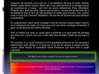 Imaginem els alumnes d‟una aula de 1r de Batxillerat del grup D (Jordi, Patrícia,
Natàlia, Josep Manel, Cristina, Albert, etc.) i que cada alumne té un compte d‟usuari
per autenticar-se a l‟equip i així tenir les seves preferències (Fons d'Escriptori,
Preferits, etc.), però tots tenen alguna cosa en comú, i és que tots els alumnes de 1r
de Batxillerat grup D, és a dir, tots pertanyen al mateix grup d‟usuaris. Així, podrem
crear un grup que s‟anomeni “Batxillerat” i fer que tots els alumnes de l‟aula pertanyin
a aquest grup.

Si, posteriorment, volem donar privilegis a tots els alumnes perquè puguin imprimir
en la impressora de l‟aula, n‟hi haurà prou amb què donem privilegis d‟impressió al
grup i no als alumnes de manera individual.

Això no implica que quan un usuari passi a pertànyer a un gurp perdi els privilegis
que tenia com a usuari, sinó que, a més dels seus privilegis, hereta els que tingui el
grup.

Per exemple, si un usuari individual no té la possibilitat d‟imprimir en una impressora
determinada, però pertany a un grup que sí ho pot fer perquè té aquest privilegi,
l‟usuari podrà emprar la impressora sense limitacions que tenia com a usuari
individual.


                      Pots afegir usuaris al grup, o suprimir-los, quan ho creguis necessari.




  Permetre que un usuari pugui fer una tasca determinada (quan no volem que ho faci), si el grup al qual pertany
                                              pot fer aquesta tasca
 