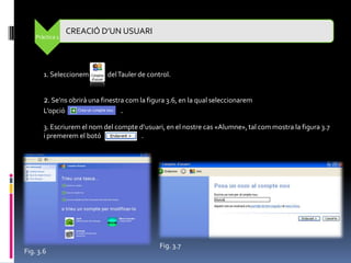 CREACIÓ D’UN USUARI
    Pràctica 1




       1. Seleccionem        del Tauler de control.


       2. Se’ns obrirà una finestra com la figura 3.6, en la qual seleccionarem
       L’opció                    .
       3. Escriurem el nom del compte d’usuari, en el nostre cas «Alumne», tal com mostra la figura 3.7
       i premerem el botó              .




                                               Fig. 3.7
Fig. 3.6
 