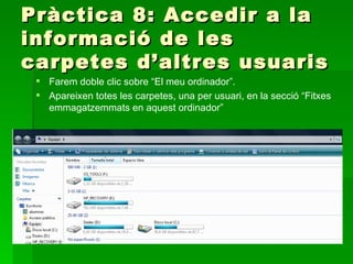 Pràctica 8: Accedir a la
informació de les
carpetes d’altres usuaris
  Farem doble clic sobre “El meu ordinador”.
  Apareixen totes les carpetes, una per usuari, en la secció “Fitxes
   emmagatzemmats en aquest ordinador”
 
