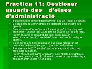 Pràctica 11: Gestionar
usuaris des d’eines
d’administració
  Seleccionarem “Eines d’administració” des del Tauler de control.
  Seleccionarem “administració d’ordinadors”enla finestra que
   apareix.
  Seleccionarem l’arbre “usuaris locals i grups”, i dins d’aquest,
   premerem “ usuaris” per veure tots els usuaris de l’equips local.
  Farem clic amb el botó dret del ratolí sobre l’usuari i
   seleccionarem l’opció “propietats” en el menú contextual que
   apareix.
  Se’ns obrirà una finestra nova en què se’ns mostraran les
   propietats de l’usuari i el grup o grups al qual pertany.
  Premerem el botó “Cancelar” per no fer cap canvi sobre les
   propietats de l’usuari.
  Farem clic sobre la carpeta “usuaris” amb el botó dret del ratolí
   per crear un usuari nou.En el menú contextual que es desplega,
   seleccionarem l’opció “usuari nou…”
 
