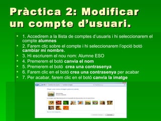 Pràctica 2: Modificar
un compte d’usuari.
  1. Accedirem a la llista de comptes d’usuaris i hi seleccionarem el
   compte alumnes
  2. Farem clic sobre el compte i hi seleccionarem l’opció botó
   cambiar mi nombre.
  3. Hi escriurem el nou nom: Alumne ESO
  4. Premerem el botó canvia el nom
  5. Premerem el botó crea una contrasenya
  6. Farem clic en el botó crea una contrasenya per acabar
  7. Per acabar, farem clic en el botó canvia la imatge
 