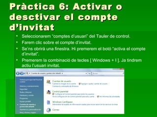 Pràctica 6: Activar o
desctivar el compte
d’invitat
  Seleccionarem “comptes d’usuari” del Tauler de control.
  Farem clic sobre el compte d’invitat.
  Se’ns obrirà una finestra. Hi premerem el botó “activa el compte
   d’invitat”.
  Premerem la combinació de tecles [ Windows + I ]. Ja tindrem
   actiu l’usuari invitat.
 