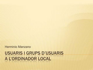 USUARIS I GRUPS D’USUARIS
A L’ORDINADOR LOCAL
Herminio Manzano
 