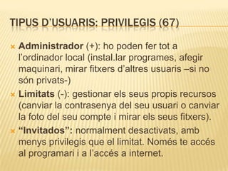 TIPUS D’USUARIS: PRIVILEGIS (67)
 Administrador (+): ho poden fer tot a
l’ordinador local (instal.lar programes, afegir
maquinari, mirar fitxers d’altres usuaris –si no
són privats-)
 Limitats (-): gestionar els seus propis recursos
(canviar la contrasenya del seu usuari o canviar
la foto del seu compte i mirar els seus fitxers).
 “Invitados”: normalment desactivats, amb
menys privilegis que el limitat. Només te accés
al programari i a l’accés a internet.
 