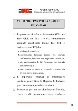 I. O POLO PASSIVO DA AÇÃO DE
USUCAPIÃO
1. Requerer as citações e intimações (Cód. de
Proc. Civil, art. 282, II e VII) apresentando
completa qualificação (nome, RG, CPF e
endereço com CEP) dos:
a. titulares de domínio; e
b. confrontantes tabulares (donos dos imóveis
confrontantes, indicados pelo Registro de Imóveis); e
c. dos confrontantes de fato (ocupantes dos imóveis
confrontantes); e
d. antecessores na posse e eventuais ocupantes do
próprio imóvel usucapiendo.
2. É importante observar as informações
prestadas pelo Ofício do Registro de Imóveis,
para determinar quem deva ser citado.
Se entre as pessoas por citar
houver falecido, trazer certidão que
comprove (a) a existência
11
PODER JUDICIÁRIO
TRIBUNAL DE JUSTIÇA DE SÃO PAULO
VI.
3. Se entre as pessoas por citar houver falecido,
trazer certidão que comprove (a) a existência
 