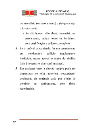 1. de inventário (ou arrolamento) e (b) quem seja
o inventariante.
a. Se não houver sido aberto inventário ou
arrolamento, indicar todos os herdeiros,
com qualificação e endereço completo.
2. Se o imóvel usucapiendo for um apartamento
em condomínio edilício regularmente
instituído, trazer apenas o nome do síndico
(não é necessário citar confrontantes).
3. Em qualquer caso, a citação sempre pode ser
dispensada se o(s) autor(es) trouxer(rem)
declaração de anuência dada por titular de
domínio ou confrontante, com firma
reconhecida.
12
PODER JUDICIÁRIO
TRIBUNAL DE JUSTIÇA DE SÃO PAULO
4.
5.
 