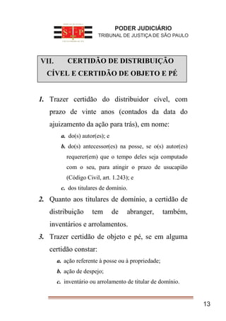 I. CERTIDÃO DE DISTRIBUIÇÃO
CÍVEL E CERTIDÃO DE OBJETO E PÉ
1. Trazer certidão do distribuidor cível, com
prazo de vinte anos (contados da data do
ajuizamento da ação para trás), em nome:
a. do(s) autor(es); e
b. do(s) antecessor(es) na posse, se o(s) autor(es)
requerer(em) que o tempo deles seja computado
com o seu, para atingir o prazo de usucapião
(Código Civil, art. 1.243); e
c. dos titulares de domínio.
2. Quanto aos titulares de domínio, a certidão de
distribuição tem de abranger, também,
inventários e arrolamentos.
3. Trazer certidão de objeto e pé, se em alguma
certidão constar:
a. ação referente à posse ou à propriedade;
b. ação de despejo;
c. inventário ou arrolamento de titular de domínio.
13
PODER JUDICIÁRIO
TRIBUNAL DE JUSTIÇA DE SÃO PAULO
VII.
 