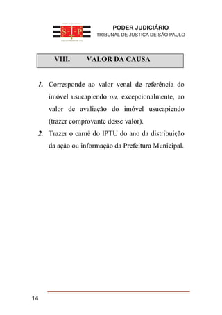 I. VALOR DA CAUSA
1. Corresponde ao valor venal de referência do
imóvel usucapiendo ou, excepcionalmente, ao
valor de avaliação do imóvel usucapiendo
(trazer comprovante desse valor).
2. Trazer o carnê do IPTU do ano da distribuição
da ação ou informação da Prefeitura Municipal.
14
PODER JUDICIÁRIO
TRIBUNAL DE JUSTIÇA DE SÃO PAULO
VIII.
 