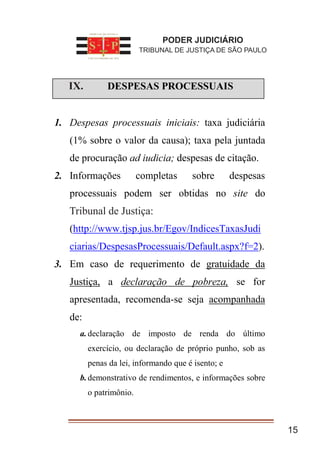 I. DESPESAS PROCESSUAIS
1. Despesas processuais iniciais: taxa judiciária
(1% sobre o valor da causa); taxa pela juntada
de procuração ad iudicia; despesas de citação.
2. Informações completas sobre despesas
processuais podem ser obtidas no site do
Tribunal de Justiça
(http://www.tjsp.jus.br/Egov/IndicesTaxasJudi
ciarias/DespesasProcessuais/Default.aspx?f=2).
3. Em caso de requerimento de gratuidade da
Justiça, a declaração de pobreza, se for
apresentada, recomenda-se seja acompanhada
de:
a.declaração de imposto de renda do último
exercício, ou declaração de próprio punho, sob as
penas da lei, informando que é isento; e
b.demonstrativo de rendimentos, e informações sobre
o patrimônio.
15
PODER JUDICIÁRIO
TRIBUNAL DE JUSTIÇA DE SÃO PAULO
IX.
Tribunal de Justiça:
 