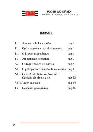 2
Ĭ UMÁRIO
L⁭ A espécie de Usucapião pág 3
II. O(s) autor(es) e seus documentos pág 4
III. O imóvel usucapiendo pág 6
IV. Antecipação de perícia pág 7
V. Os requisitos da usucapião pág 8
VI. O pólo passivo da ação de usucapião pág 11
VII. Certidão de distribuição cível e
Certidão de objeto e pé pág 13
VIII. Valor da causa pág 14
IX. Despesas processuais pág 15
PODER JUDICIÁRIO
TRIBUNAL DE JUSTIÇA DE SÃO PAULO
SUMÁRIO
I.
 