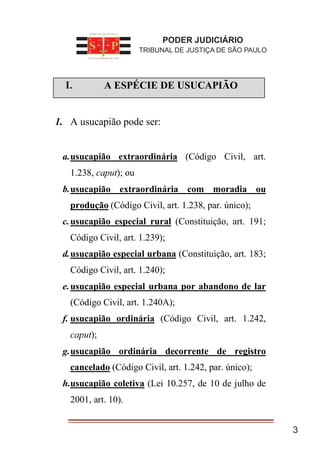 3
I. A ESPÉCIE DE USUCAPIÃO
1. A usucapião pode ser:
a.usucapião extraordinária (Código Civil, art.
1.238, caput); ou
b.usucapião extraordinária com moradia ou
produção (Código Civil, art. 1.238, par. único);
c.usucapião especial rural (Constituição, art. 191;
Código Civil, art. 1.239);
d.usucapião especial urbana (Constituição, art. 183;
Código Civil, art. 1.240);
e.usucapião especial urbana por abandono de lar
(Código Civil, art. 1.240A);
f. usucapião ordinária (Código Civil, art. 1.242,
caput);
g.usucapião ordinária decorrente de registro
cancelado (Código Civil, art. 1.242, par. único);
h.usucapião coletiva (Lei 10.257, de 10 de julho de
2001, art. 10).
PODER JUDICIÁRIO
TRIBUNAL DE JUSTIÇA DE SÃO PAULO
I.
 
