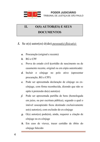 I. O(S) AUTOR(ES) E SEUS
DOCUMENTOS
1. Se o(s) autor(es) é(são) pessoa(s) física(s):
a. Procuração (original e recente)
b. RG e CPF
c. Prova do estado civil (certidão de nascimento ou de
casamento recente, original ou em cópia autenticada)
d. Incluir o cônjuge no polo ativo (apresentar
procuração, RG e CPF)
e. Pode ser apresentada declaração de cônjuge ou ex-
cônjuge, com firma reconhecida, dizendo que não se
opõe à pretensão do(s) autor(es)
f. Pode ser apresentada partilha de bens (homologada
em juízo, ou por escritura pública), segundo a qual o
imóvel usucapiendo ficou destinado exclusivamente
ao(s) autor(es), com exclusão do ex-cônjuge
g. O(s) autor(es) pode(m), ainda, requerer a citação de
cônjuge ou ex-cônjuge
h. Em caso de viuvez, trazer certidão de óbito do
cônjuge falecido
PODER JUDICIÁRIO
TRIBUNAL DE JUSTIÇA DE SÃO PAULO
4
II.
 