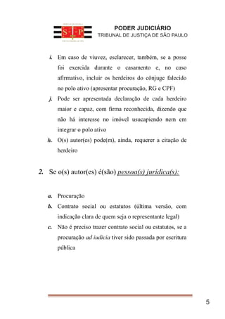 5
a. Em caso de viuvez, esclarecer, também, se a posse
foi exercida durante o casamento e, no caso
afirmativo, incluir os herdeiros do cônjuge falecido
no polo ativo (apresentar procuração, RG e CPF)
b. Pode ser apresentada declaração de cada herdeiro
maior e capaz, com firma reconhecida, dizendo que
não há interesse no imóvel usucapiendo nem em
integrar o polo ativo
c. O(s) autor(es) pode(m), ainda, requerer a citação de
herdeiro
2. Se o(s) autor(es) é(são) pessoa(s) jurídica(s):
a. Procuração
b. Contrato social ou estatutos (última versão, com
indicação clara de quem seja o representante legal)
c. Não é preciso trazer contrato social ou estatutos, se a
procuração ad iudicia tiver sido passada por escritura
pública
PODER JUDICIÁRIO
TRIBUNAL DE JUSTIÇA DE SÃO PAULO
i.
j.
h.
 