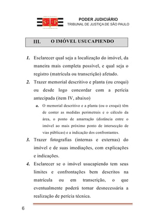 6
I. O IMÓVEL USUCAPIENDO
1. Esclarecer qual seja a localização do imóvel, da
maneira mais completa possível, e qual seja o
registro (matrícula ou transcrição) afetado.
2. Trazer memorial descritivo e planta (ou croqui)
ou desde logo concordar com a perícia
antecipada (item IV, abaixo)
a. O memorial descritivo e a planta (ou o croqui) têm
de conter as medidas perimetrais e o cálculo da
área, o ponto de amarração (distância entre o
imóvel ao mais próximo ponto de intersecção de
vias públicas) e a indicação dos confrontantes.
3. Trazer fotografias (internas e externas) do
imóvel e de suas imediações, com explicações
e indicações.
4. Esclarecer se o imóvel usucapiendo tem seus
limites e confrontações bem descritos na
matrícula ou em transcrição, o que
eventualmente poderá tornar desnecessária a
realização de perícia técnica.
PODER JUDICIÁRIO
TRIBUNAL DE JUSTIÇA DE SÃO PAULO
III.
 