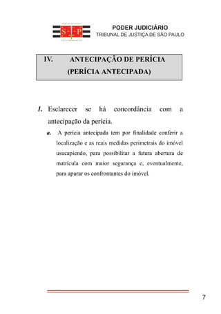 7
I. ANTECIPAÇÃO DE PERÍCIA
(PERÍCIA ANTECIPADA)
1. Esclarecer se há concordância com a
antecipação da perícia.
a. A perícia antecipada tem por finalidade conferir a
localização e as reais medidas perimetrais do imóvel
usucapiendo, para possibilitar a futura abertura de
matrícula com maior segurança e, eventualmente,
para apurar os confrontantes do imóvel.
PODER JUDICIÁRIO
TRIBUNAL DE JUSTIÇA DE SÃO PAULO
IV.
 