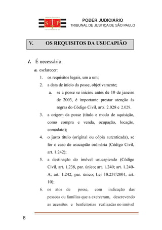 I. OS REQUISITOS DA USUCAPIÃO
1. É necessário:
a. esclarecer:
1. os requisitos legais, um a um;
2. a data de início da posse, objetivamente;
a. se a posse se iniciou antes de 10 de janeiro
de 2003, é importante prestar atenção às
regras do Código Civil, arts. 2.028 e 2.028.
3. a origem da posse (título e modo de aquisição,
como compra e venda, ocupação, locação,
comodato);
4. o justo título (original ou cópia autenticada), se
for o caso de usucapião ordinária (Código Civil,
art. 1.242);
5. a destinação do imóvel usucapiendo (Código
Civil, art. 1.238, par. único; art. 1.240; art. 1.240-
A; art. 1.242, par. único; Lei 10.257/2001, art.
10);
os atos de posse, com indicação das
pessoas ou famílias que a exerceram, descrevendo as
acessões e benfeitorias realizadas no imóvel
8
PODER JUDICIÁRIO
TRIBUNAL DE JUSTIÇA DE SÃO PAULO
V.
6. os atos de posse, com indicação das
pessoas ou famílias que a exerceram, descrevendo
as acessões e benfeitorias realizadas no imóvel
2.029.
 
