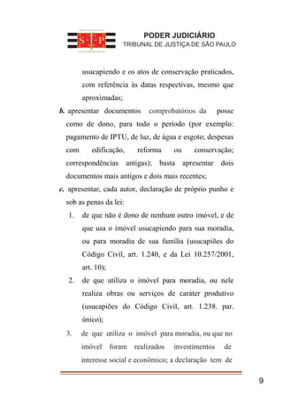 1. usucapiendo e os atos de conservação praticados,
com referência às datas respectivas, mesmo que
aproximadas;
b. apresentar documentos compro batórios da posse
como de dono, para todo o período (por exemplo:
pagamento de IPTU, de luz, de água e esgoto; despesas
com edificação, reforma ou conservação;
correspondências antigas); basta apresentar dois
documentos mais antigos e dois mais recentes;
c. apresentar, cada autor, declaração de próprio punho e
sob as penas da lei:
1. de que não é dono de nenhum outro imóvel, e de
que usa o imóvel usucapiendo para sua moradia,
ou para moradia de sua família (usucapiões do
Código Civil, art. 1.240, e da Lei 10.257/2001,
art. 10);
2. de que utiliza o imóvel para moradia, ou nele
realiza obras ou serviços de caráter produtivo
(usucapiões do Código Civil, art. 1.238. par.
único);
de que utiliza o imóvel para
moradia, ou que no imóvel foram realizados
investimentos de interesse social e econômico; a
9
PODER JUDICIÁRIO
TRIBUNAL DE JUSTIÇA DE SÃO PAULO
comprobatórios da
3. de que utiliza o imóvel para moradia, ou que no
imóvel foram realizados investimentos de
interesse social e econômico; a declaração tem de
 