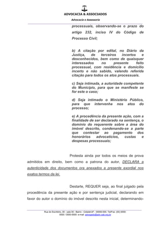 ADVOCACIA & ASSOCIADOS
Advocacia e Assessoria
_______________________________________________
_______________________________________________
Rua do Escritório, 00 - sala 00 - Bairro - Cidade/UF - 00000-000. Tel/Fax: (00) 0000-
0000 / 0000-0000- e-mail: advogado@adv.oab.org.br
processuais, observando-se o prazo do
artigo 232, inciso IV do Código de
Processo Civil;
b) A citação por edital, no Diário da
Justiça, de terceiros incertos e
desconhecidos, bem como de quaisquer
interessados no presente feito
processual, com residência e domicílio
incerto e não sabido, valendo referida
citação para todos os atos processuais.
c) Seja intimada, a autoridade competente
do Município, para que se manifeste se
for este o caso;
d) Seja intimado o Ministério Público,
para que intervenha nos atos do
processo;
e) A procedência da presente ação, com a
finalidade de ser declarado na sentença, o
domínio do requerente sobre a área do
imóvel descrito, condenando-se a parte
que contestar ao pagamento dos
honorários advocatícios, custas e
despesas processuais;
Protesta ainda por todos os meios de prova
admitidos em direito, bem como a patrona do autor, DECLARA a
autenticidade dos documentos ora anexados a presente exordial nos
exatos termos da lei.
Destarte, REQUER seja, ao final julgado pela
procedência da presente ação e por sentença judicial, declarando em
favor do autor o domínio do imóvel descrito nesta inicial, determinando-
 