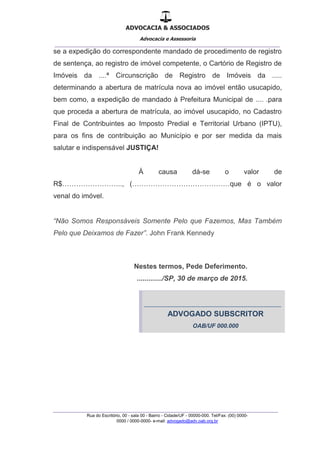 ADVOCACIA & ASSOCIADOS
Advocacia e Assessoria
_______________________________________________
_______________________________________________
Rua do Escritório, 00 - sala 00 - Bairro - Cidade/UF - 00000-000. Tel/Fax: (00) 0000-
0000 / 0000-0000- e-mail: advogado@adv.oab.org.br
se a expedição do correspondente mandado de procedimento de registro
de sentença, ao registro de imóvel competente, o Cartório de Registro de
Imóveis da ....ª Circunscrição de Registro de Imóveis da .....
determinando a abertura de matrícula nova ao imóvel então usucapido,
bem como, a expedição de mandado à Prefeitura Municipal de .... .para
que proceda a abertura de matrícula, ao imóvel usucapido, no Cadastro
Final de Contribuintes ao Imposto Predial e Territorial Urbano (IPTU),
para os fins de contribuição ao Município e por ser medida da mais
salutar e indispensável JUSTIÇA!
À causa dá-se o valor de
R$…………………….., (……………………………………que é o valor
venal do imóvel.
“Não Somos Responsáveis Somente Pelo que Fazemos, Mas Também
Pelo que Deixamos de Fazer”. John Frank Kennedy
Nestes termos, Pede Deferimento.
............./SP, 30 de março de 2015.
-----------------------------------------------------------------------------
ADVOGADO SUBSCRITOR
OAB/UF 000.000
 