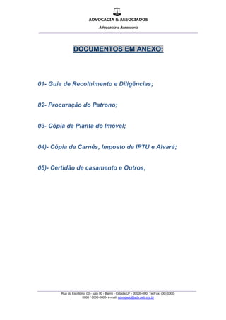 ADVOCACIA & ASSOCIADOS
Advocacia e Assessoria
_______________________________________________
_______________________________________________
Rua do Escritório, 00 - sala 00 - Bairro - Cidade/UF - 00000-000. Tel/Fax: (00) 0000-
0000 / 0000-0000- e-mail: advogado@adv.oab.org.br
DOCUMENTOS EM ANEXO:
01- Guia de Recolhimento e Diligências;
02- Procuração do Patrono;
03- Cópia da Planta do Imóvel;
04)- Cópia de Carnês, Imposto de IPTU e Alvará;
05)- Certidão de casamento e Outros;
 