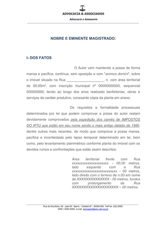 ADVOCACIA & ASSOCIADOS
Advocacia e Assessoria
_______________________________________________
_______________________________________________
Rua do Escritório, 00 - sala 00 - Bairro - Cidade/UF - 00000-000. Tel/Fax: (00) 0000-
0000 / 0000-0000- e-mail: advogado@adv.oab.org.br
NOBRE E EMINENTE MAGISTRADO:
I- DOS FATOS
O Autor vem mantendo a posse de forma
mansa e pacífica, contínua, sem oposição e com "animus domini", sobre
o imóvel situado na Rua ___________________, n. com área territorial
de 00,00m², com inscrição municipal nº 00000000000, sequencial
000000000, tendo ao longo dos anos realizado benfeitorias, obras e
serviços de caráter produtivo, consoante cópia da planta em anexo.
Os requisitos e formalidade processuais
determinados por lei que podem comprovar a posse do autor restam
devidamente comprovados pela expedição dos carnês de IMPOSTOS
DO IPTU que estão em seu nome sendo o mais antigo datado de 1980,
dentre outros mais recentes, de modo que comprova a posse mansa,
pacífica e incontestada pelo lapso temporal determinado em lei, bem
como, pelo levantamento planimétrico conforme planta do imóvel com os
devidos rumos e confrontações que estão assim descritos:
Área territorial frente com Rua
xxxxxxxxxxxxxxxxxxxxx - 00,00 metros,
lado esquerdo com a Rua
xxxxxxxxxxxxxxxxxxxxxxxxxx - 00 metros,
lado direito com o terreno de n.00 em nome
de XXXXXXXXXXXXXX - 00 metros, fundos
com prolongamento da Rua
XXXXXXXXXXXXXXXXXXXX – 00 metros.
 