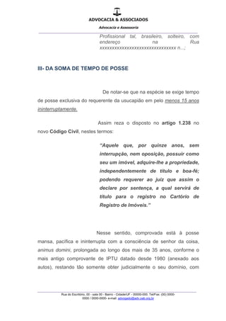 ADVOCACIA & ASSOCIADOS
Advocacia e Assessoria
_______________________________________________
_______________________________________________
Rua do Escritório, 00 - sala 00 - Bairro - Cidade/UF - 00000-000. Tel/Fax: (00) 0000-
0000 / 0000-0000- e-mail: advogado@adv.oab.org.br
Profissional tal, brasileiro, solteiro, com
endereço na Rua
xxxxxxxxxxxxxxxxxxxxxxxxxxxxxxx n...;
III- DA SOMA DE TEMPO DE POSSE
De notar-se que na espécie se exige tempo
de posse exclusiva do requerente da usucapião em pelo menos 15 anos
ininterruptamente.
Assim reza o disposto no artigo 1.238 no
novo Código Civil, nestes termos:
“Aquele que, por quinze anos, sem
interrupção, nem oposição, possuir como
seu um imóvel, adquire-lhe a propriedade,
independentemente de título e boa-fé;
podendo requerer ao juiz que assim o
declare por sentença, a qual servirá de
título para o registro no Cartório de
Registro de Imóveis.”
Nesse sentido, comprovada está à posse
mansa, pacífica e ininterrupta com a consciência de senhor da coisa,
animus domini, prolongada ao longo dos mais de 35 anos, conforme o
mais antigo comprovante de IPTU datado desde 1980 (anexado aos
autos), restando tão somente obter judicialmente o seu domínio, com
 