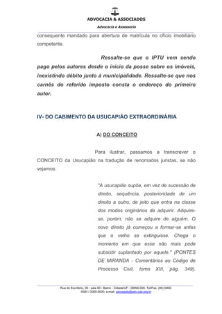 ADVOCACIA & ASSOCIADOS
Advocacia e Assessoria
_______________________________________________
_______________________________________________
Rua do Escritório, 00 - sala 00 - Bairro - Cidade/UF - 00000-000. Tel/Fax: (00) 0000-
0000 / 0000-0000- e-mail: advogado@adv.oab.org.br
consequente mandado para abertura de matrícula no ofício imobiliário
competente.
Ressalte-se que o IPTU vem sendo
pago pelos autores desde o início da posse sobre os imóveis,
inexistindo débito junto à municipalidade. Ressalte-se que nos
carnês do referido imposto consta o endereço do primeiro
autor.
IV- DO CABIMENTO DA USUCAPIÃO EXTRAORDINÁRIA
A) DO CONCEITO
Para ilustrar, passamos a transcrever o
CONCEITO da Usucapião na tradução de renomados juristas, se não
vejamos:
"A usucapião supõe, em vez de sucessão de
direito, sequência, posterioridade de um
direito a outro, de jeito que entra na classe
dos modos originários de adquirir. Adquire-
se, porém, não se adquire de alguém. O
novo direito já começou a formar-se antes
que o velho se extinguisse. Chega o
momento em que esse não mais pode
subsistir suplantado por aquele." (PONTES
DE MIRANDA - Comentários ao Código de
Processo Civil, tomo XIII, pág. 349).
 